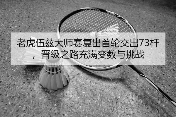 老虎伍兹大师赛复出首轮交出73杆，晋级之路充满变数与挑战