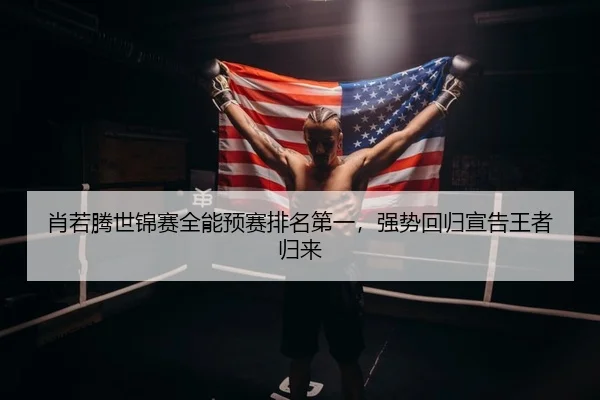 肖若腾世锦赛全能预赛排名第一，强势回归宣告王者归来