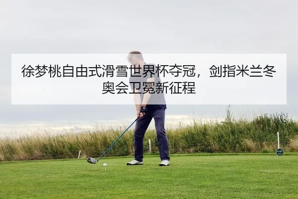 徐梦桃自由式滑雪世界杯夺冠，剑指米兰冬奥会卫冕新征程