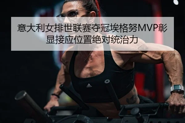 意大利女排世联赛夺冠埃格努MVP彰显接应位置绝对统治力